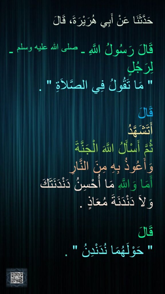 حَدَّثَنَا عَنْ أَبِي هُرَيْرَةَ، قَالَ 

قَالَ رَسُولُ اللَّهِ ـ صلى الله عليه وسلم ـ لِرَجُلٍ ‏ 
"‏ مَا تَقُولُ فِي الصَّلاَةِ ‏"‏ ‏.‏ 

قَالَ 
أَتَشَهَّدُ 
ثُمَّ أَسْأَلُ اللَّهَ الْجَنَّةَ 
وَأَعُوذُ بِهِ مِنَ النَّارِ 
أَمَا وَاللَّهِ مَا أُحْسِنُ دَنْدَنَتَكَ 
وَلاَ دَنْدَنَةَ مُعَاذٍ ‏.‏ 

قَالَ ‏
"‏ حَوْلَهُمَا نُدَنْدِنُ ‏"‏ ‏.‏
