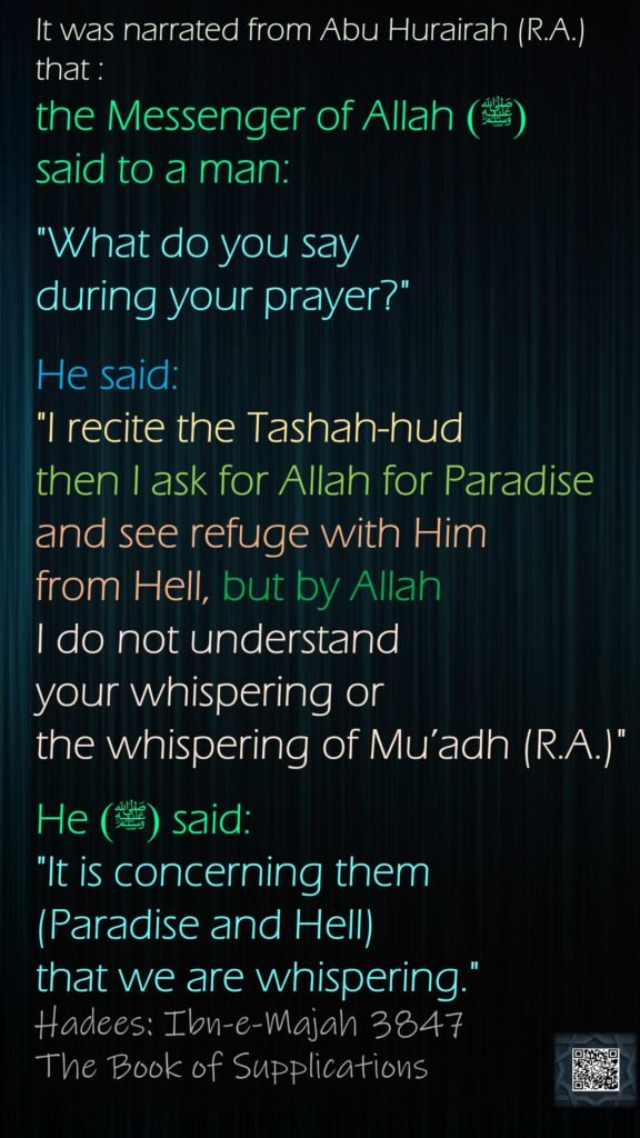 It was narrated from Abu Hurairah (R.A.) that :the Messenger of Allah  (ﷺ) said to a man: "What do you say during your prayer?" He said: "I recite the Tashah-hud then I ask for Allah for Paradise and see refuge with Him from Hell, but by Allah I do not understand your whispering or the whispering of Mu’adh (R.A.)" He  (ﷺ)said: "It is concerning them (Paradise and Hell) that we are whispering."Hadees: Ibn-e-Majah 3847The Book of Supplications