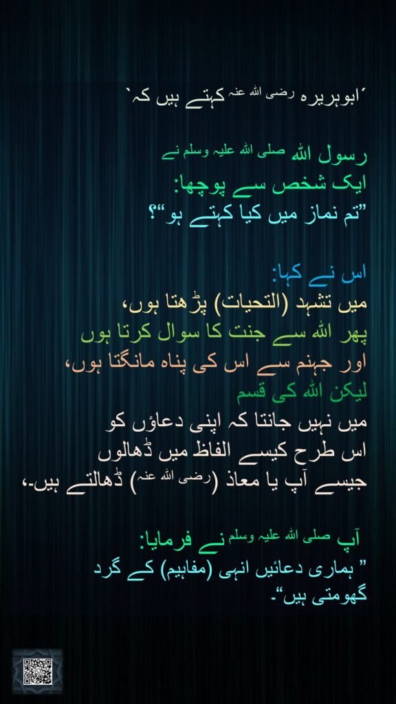 ´ابوہریرہ رضی اللہ عنہ کہتے ہیں کہ` 

رسول اللہ صلی اللہ علیہ وسلم نے 
ایک شخص سے پوچھا: 
”تم نماز میں کیا کہتے ہو“؟ 

اس نے کہا: 
میں تشہد (التحیات) پڑھتا ہوں، 
پھر اللہ سے جنت کا سوال کرتا ہوں 
اور جہنم سے اس کی پناہ مانگتا ہوں، 
لیکن اللہ کی قسم 
میں نہیں جانتا کہ اپنی دعاؤں کو 
اس طرح کیسے الفاظ میں ڈھالوں 
جیسے آپ یا معاذ (رضی اللہ عنہ) ڈھالتے ہیں۔،

 آپ صلی اللہ علیہ وسلم نے فرمایا: 
” ہماری دعائیں انہی (مفاہیم) کے گرد 
گھومتی ہیں“۔
