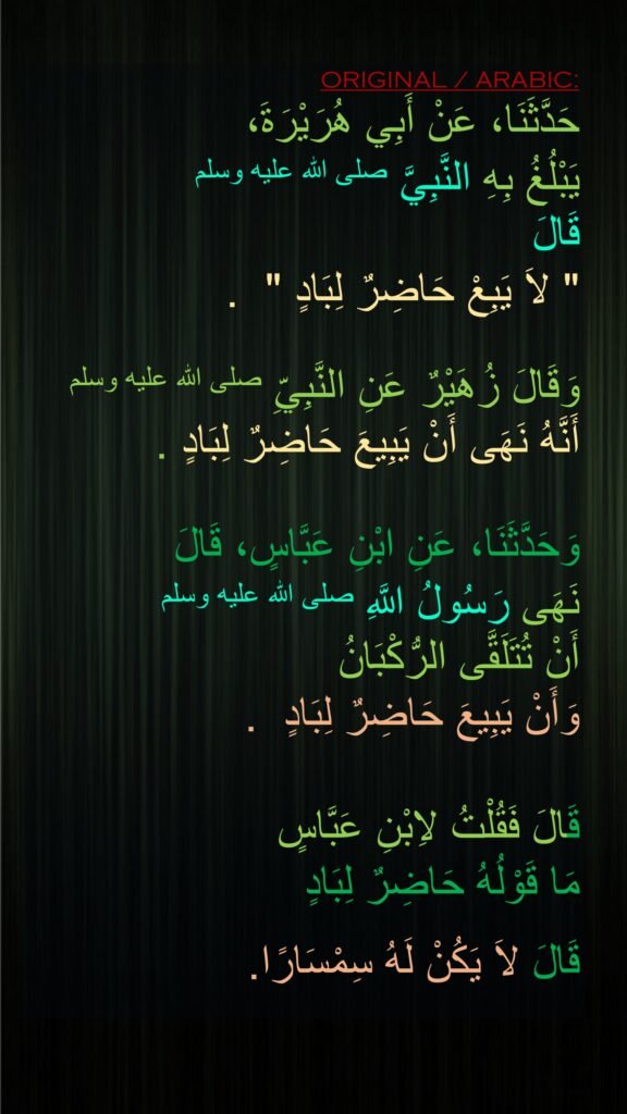 حَدَّثَنَا، عَنْ أَبِي هُرَيْرَةَ، 
يَبْلُغُ بِهِ النَّبِيَّ صلى الله عليه وسلم 
قَالَ ‏
"‏ لاَ يَبِعْ حَاضِرٌ لِبَادٍ ‏" ‏ ‏.‏ 

وَقَالَ زُهَيْرٌ عَنِ النَّبِيِّ صلى الله عليه وسلم 
أَنَّهُ نَهَى أَنْ يَبِيعَ حَاضِرٌ لِبَادٍ ‏.

وَحَدَّثَنَا، عَنِ ابْنِ عَبَّاسٍ، قَالَ
نَهَى رَسُولُ اللَّهِ صلى الله عليه وسلم 
أَنْ تُتَلَقَّى الرُّكْبَانُ 
وَأَنْ يَبِيعَ حَاضِرٌ لِبَادٍ ‏ .‏ 

قَالَ فَقُلْتُ لاِبْنِ عَبَّاسٍ 
مَا قَوْلُهُ حَاضِرٌ لِبَادٍ 

قَالَ لاَ يَكُنْ لَهُ سِمْسَارًا. 
