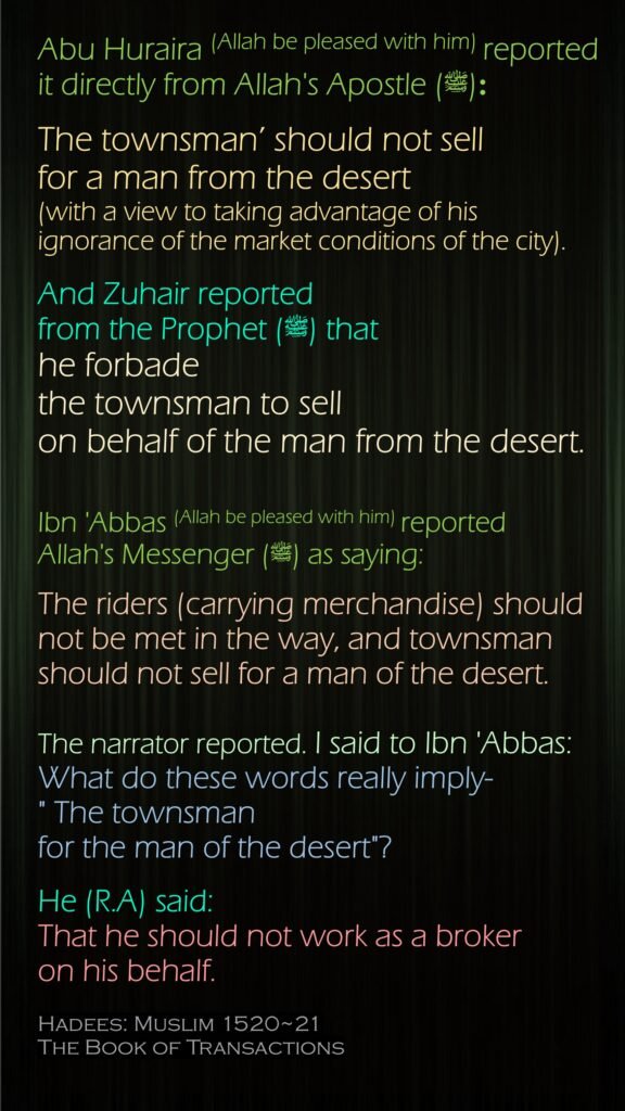 Abu Huraira (Allah be pleased with him) reported it directly from Allah's Apostle (ﷺ) :The townsman’ should not sell for a man from the desert (with a view to taking advantage of his ignorance of the market conditions of the city). And Zuhair reported from the Prophet (ﷺ) that he forbade the townsman to sell on behalf of the man from the desert.Ibn 'Abbas (Allah be pleased with him) reported Allah's Messenger (ﷺ) as saying:The riders (carrying merchandise) should not be met in the way, and townsman should not sell for a man of the desert. The narrator reported. I said to Ibn 'Abbas: What do these words really imply-" The townsman for the man of the desert"? He (R.A) said: That he should not work as a broker on his behalf.Hadees: Muslim 1520~21The Book of Transactions