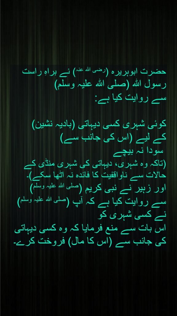 حضرت ابوہریرہ (رضی اللہ عنہ) نے براہِ راست رسول اللہ (صلی اللہ علیہ وسلم) 
سے روایت کیا ہے:

کوئی شہری کسی دیہاتی (بادیہ نشین) 
کے لیے (اس کی جانب سے)
 سودا نہ بیچے 
(تاکہ وہ شہری، دیہاتی کی شہری منڈی کے حالات سے ناواقفیت کا فائدہ نہ اٹھا سکے)۔ 
اور زہیر نے نبی کریم (صلی اللہ علیہ وسلم) 
سے روایت کیا ہے کہ آپ (صلی اللہ علیہ وسلم) نے کسی شہری کو 
اس بات سے منع فرمایا کہ وہ کسی دیہاتی کی جانب سے (اس کا مال) فروخت کرے۔
