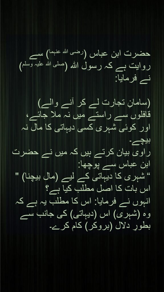 حضرت ابن عباس (رضی اللہ عنہما) سے روایت ہے کہ رسول اللہ (صلی اللہ علیہ وسلم) نے فرمایا:

(سامانِ تجارت لے کر آنے والے) 
قافلوں سے راستے میں نہ ملا جائے، 
اور کوئی شہری کسی دیہاتی کا مال نہ بیچے۔ 
راوی بیان کرتے ہیں کہ میں نے حضرت ابن عباس سے پوچھا: 
شہری کا دیہاتی کے لیے (مال بیچنا) " “ اس بات کا اصل مطلب کیا ہے؟ 
انہوں نے فرمایا: اس کا مطلب یہ ہے کہ وہ (شہری) اس (دیہاتی) کی جانب سے بطورِ دلال (بروکر) کام کرے۔
