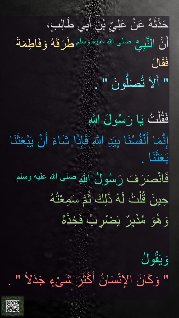 حَدَّثَهُ عَنْ عَلِيِّ بْنِ أَبِي طَالِبٍ، 
أَنَّ النَّبِيَّ صلى الله عليه وسلم طَرَقَهُ وَفَاطِمَةَ 
فَقَالَ 
‏"‏ أَلاَ تُصَلُّونَ ‏"‏ ‏.‏ 

فَقُلْتُ يَا رَسُولَ اللَّهِ 
إِنَّمَا أَنْفُسُنَا بِيَدِ اللَّهِ فَإِذَا شَاءَ أَنْ يَبْعَثَنَا بَعَثَنَا ‏.‏ 
فَانْصَرَفَ رَسُولُ اللَّهِ صلى الله عليه وسلم 
حِينَ قُلْتُ لَهُ ذَلِكَ ثُمَّ سَمِعْتُهُ 
وَهُوَ مُدْبِرٌ يَضْرِبُ فَخِذَهُ
 
وَيَقُولُ ‏
"‏ وَكَانَ الإِنْسَانُ أَكْثَرَ شَىْءٍ جَدَلاً ‏"‏ ‏.‏
