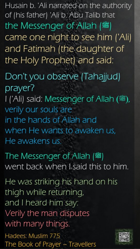 Husain b. 'Ali narrated on the authority of (his father) 'Ali b. Abu Talib that the Messenger of Allah (ﷺ) came one night to see him ('Ali) and Fatimah (the daughter of the Holy Prophet) and said:Don't you observe (Tahajjud) prayer? I ('Ali) said: Messenger of Allah (ﷺ), verily our souls are in the hands of Allah and when He wants to awaken us, He awakens us. The Messenger of Allah (ﷺ) went back when I said this to him. He was striking his hand on his thigh while returning, and I heard him say: Verily the man disputes with many things.Hadees: Muslim 775The Book of Prayer – Travellers