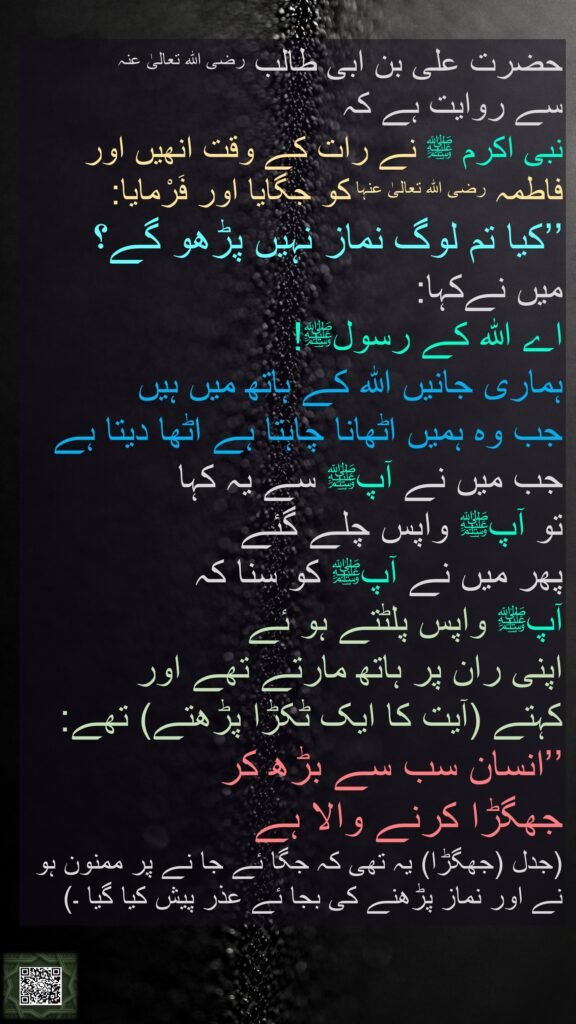 حضرت علی بن ابی طالب رضی اللہ تعالیٰ عنہ 
سے روایت ہے کہ 
نبی اکرم ﷺ نے رات کے وقت انھیں اور فاطمہ رضی اللہ تعالیٰ عنہا کو جگایا اور فَرْمایا: 
’’کیا تم لوگ نماز نہیں پڑھو گے؟ 
میں نےکہا: 
اے اللہ کے رسولﷺ! 
ہماری جانیں اللہ کے ہاتھ میں ہیں 
جب وہ ہمیں اٹھانا چاہتا ہے اٹھا دیتا ہے 
جب میں نے آپﷺ سے یہ کہا 
تو آپﷺ واپس چلے گئے 
پھر میں نے آپﷺ کو سنا کہ 
آپﷺ واپس پلٹتے ہو ئے 
اپنی ران پر ہاتھ مارتے تھے اور 
کہتے (آیت کا ایک ٹکڑا پڑھتے) تھے: ’’انسان سب سے بڑھ کر 
جھگڑا کرنے والا ہے 
(جدل (جھگڑا) یہ تھی کہ جگا ئے جا نے پر ممنون ہو نے اور نماز پڑھنے کی بجا ئے عذر پیش کیا گیا ۔)
