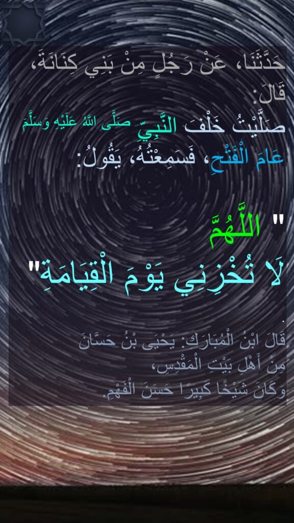 حَدَّثَنَا، عَنْ رَجُلٍ مِنْ بَنِي كِنَانَةَ، قَالَ: 
صَلَّيْتُ خَلْفَ النَّبِيِّ صَلَّى اللَّهُ عَلَيْهِ وَسَلَّمَ عَامَ الْفَتْحِ، فَسَمِعْتُهُ، يَقُولُ: 

" اللَّهُمَّ 
لَا تُخْزِنِي يَوْمَ الْقِيَامَةِ" . 
قَالَ ابْنُ الْمُبَارَكِ: يَحْيَى بْنُ حَسَّانَ 
مِنْ أَهْلِ بَيْتِ الْمَقْدِسِ، 
وَكَانَ شَيْخًا كَبِيرًا حَسَنَ الْفَهْمِ.
