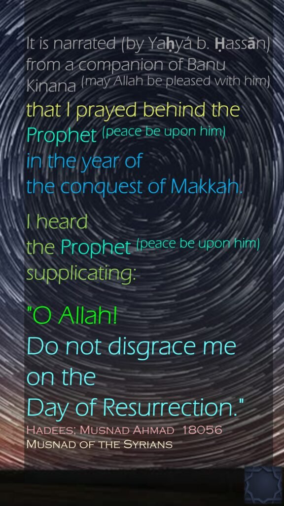 It is narrated (by Yaḥyá b. Ḥassān) from a companion of Banu Kinana (may Allah be pleased with him) that I prayed behind the Prophet (peace be upon him) in the year of the conquest of Makkah. I heard the Prophet (peace be upon him) supplicating: "O Allah! Do not disgrace me on the Day of Resurrection."Hadees; Musnad Ahmad  18056Musnad of the Syrians