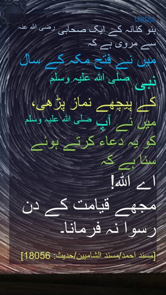 بنو کنانہ کے ایک صحابی رضی اللہ عنہ 
سے مروی ہے کہ 
میں نے فتح مکہ کے سال نبی صلی اللہ علیہ وسلم 
کے پیچھے نماز پڑھی، میں نے آپ صلی اللہ علیہ وسلم کو یہ دعاء کرتے ہوئے سنا ہے کہ 
اے اللہ! 
مجھے قیامت کے دن 
رسوا نہ فرمانا۔
 
[مسند احمد/مسند الشاميين/حدیث: 18056]
