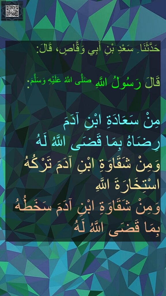 حَدَّثَنَا ِ سَعْدِ بْنِ أَبِي وَقَّاصٍ، قَالَ:
‏‏‏‏
قَالَ رَسُولُ اللَّهِ صَلَّى اللَّهُ عَلَيْهِ وَسَلَّمَ:
‏‏‏‏
مِنْ سَعَادَةِ ابْنِ آدَمَ 
رِضَاهُ بِمَا قَضَى اللَّهُ لَهُ 
وَمِنْ شَقَاوَةِ ابْنِ آدَمَ تَرْكُهُ اسْتِخَارَةَ اللَّهِ 
وَمِنْ شَقَاوَةِ ابْنِ آدَمَ سَخَطُهُ 
بِمَا قَضَى اللَّهُ لَهُ
