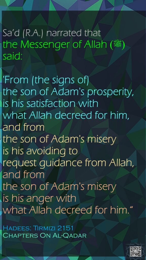 Sa’d (R.A.) narrated that the Messenger of Allah (ﷺ) said:'From (the signs of) the son of Adam's prosperity, is his satisfaction with what Allah decreed for him, and from the son of Adam's misery is his avoiding to request guidance from Allah, and from the son of Adam's misery is his anger with what Allah decreed for him.“Hadees: Tirmizi 2151Chapters On Al-Qadar