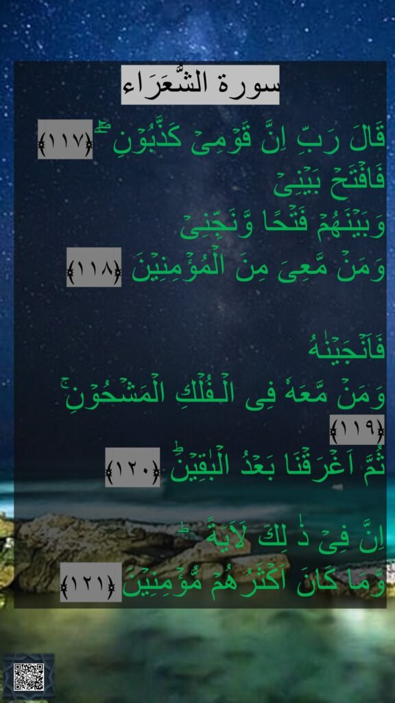 سورة الشُّعَرَاء

قَالَ رَبِّ اِنَّ قَوۡمِىۡ كَذَّبُوۡنِ‌ ۖ‌ۚ‏ ﴿۱۱۷﴾  
فَافۡتَحۡ بَيۡنِىۡ 
وَبَيۡنَهُمۡ فَتۡحًا وَّنَجِّنِىۡ 
وَمَنۡ مَّعِىَ مِنَ الۡمُؤۡمِنِيۡنَ‏ ﴿۱۱۸﴾  

فَاَنۡجَيۡنٰهُ 
وَمَنۡ مَّعَهٗ فِى الۡـفُلۡكِ الۡمَشۡحُوۡنِ‌ۚ‏ ﴿۱۱۹﴾  
ثُمَّ اَغۡرَقۡنَا بَعۡدُ الۡبٰقِيۡنَؕ‏ ﴿۱۲۰﴾ 
 
اِنَّ فِىۡ ذٰ لِكَ لَاَيَةً‌  ؕ 
وَّمَا كَانَ اَكۡثَرُهُمۡ مُّؤۡمِنِيۡنَ‏ ﴿۱۲۱﴾ 
