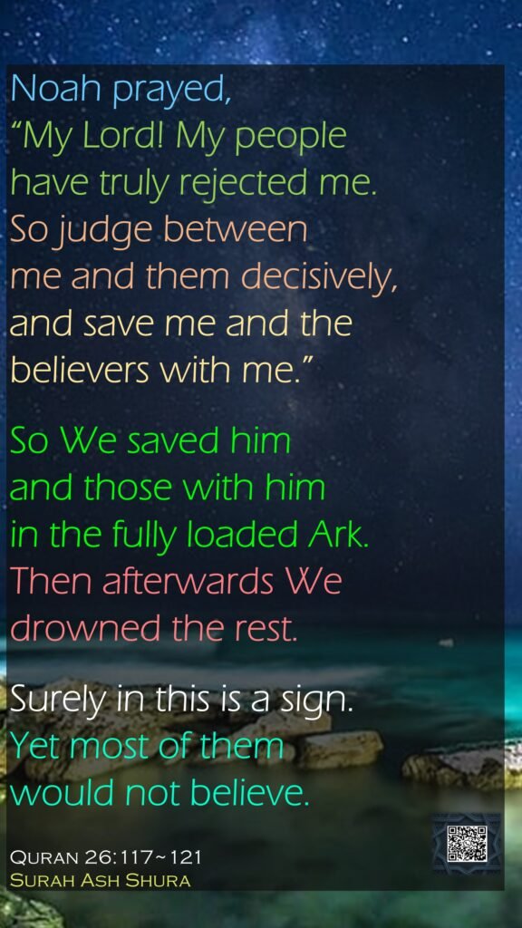 Noah prayed, “My Lord! My people have truly rejected me.So judge between me and them decisively, and save me and the believers with me.”So We saved him and those with himin the fully loaded Ark.Then afterwards We drowned the rest.Surely in this is a sign. Yet most of them would not believe.Quran 26:117~121Surah Ash Shura