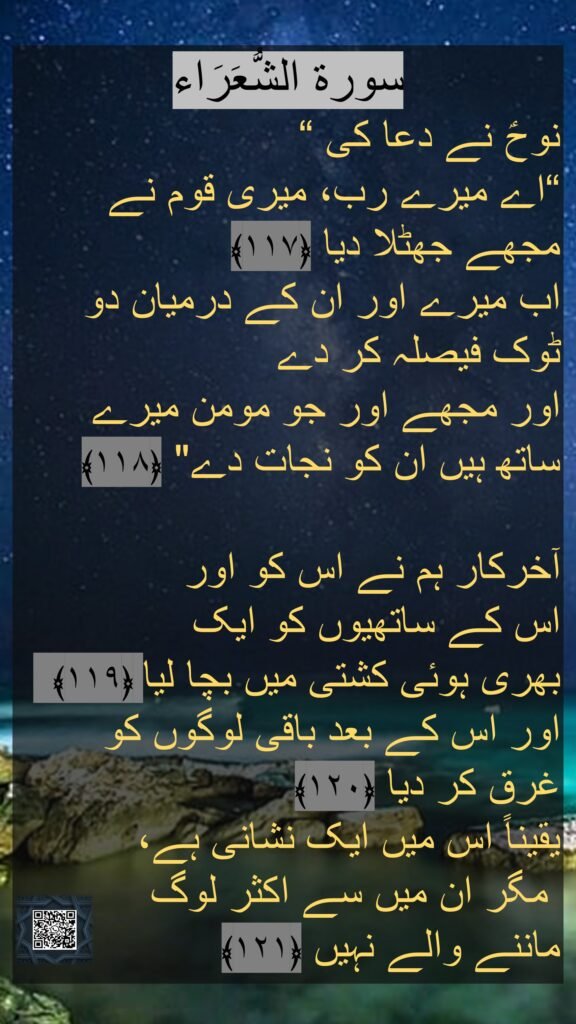 سورة الشُّعَرَاء
نوحؑ نے دعا کی “
“اے میرے رب، میری قوم نے مجھے جھٹلا دیا ﴿۱۱۷﴾  
اب میرے اور ان کے درمیان دو ٹوک فیصلہ کر دے 
اور مجھے اور جو مومن میرے ساتھ ہیں ان کو نجات دے" ﴿۱۱۸﴾ 

آخرکار ہم نے اس کو اور 
اس کے ساتھیوں کو ایک 
بھری ہوئی کشتی میں بچا لیا ﴿۱۱۹﴾  اور اس کے بعد باقی لوگوں کو 
غرق کر دیا ﴿۱۲۰﴾  
یقیناً اس میں ایک نشانی ہے،
 مگر ان میں سے اکثر لوگ 
ماننے والے نہیں ﴿۱۲۱﴾ 
