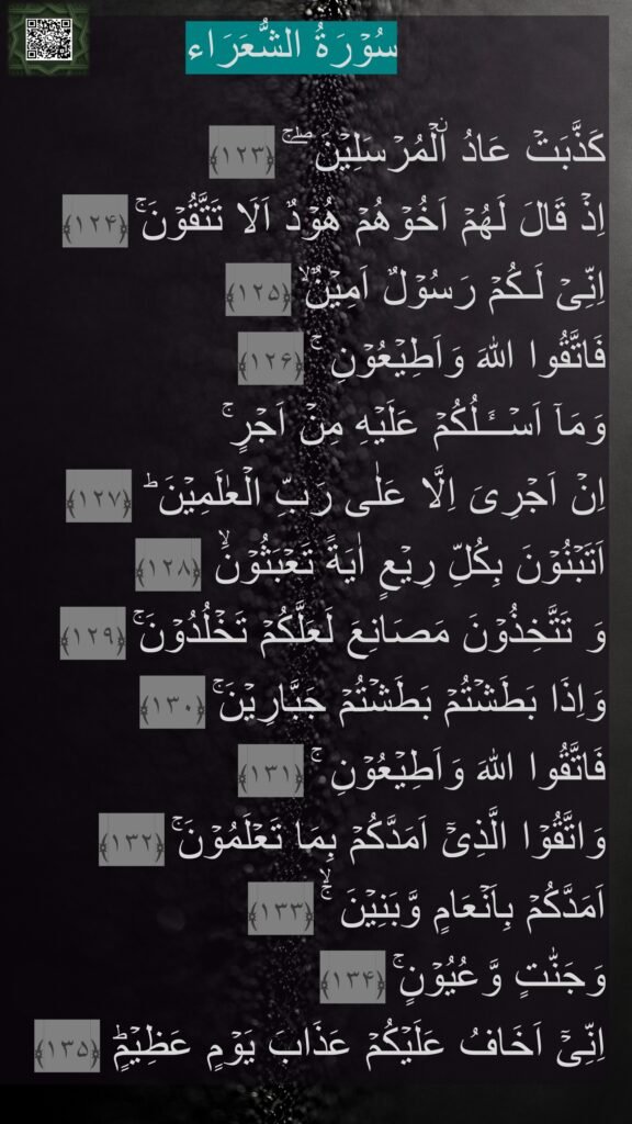 سُوۡرَةُ الشُّعَرَاء

كَذَّبَتۡ عَادُ اۨلۡمُرۡسَلِيۡنَ ‌ۖ ‌ۚ‏ ﴿۱۲۳﴾  
اِذۡ قَالَ لَهُمۡ اَخُوۡهُمۡ هُوۡدٌ اَلَا تَتَّقُوۡنَ‌ۚ‏ ﴿۱۲۴﴾  
اِنِّىۡ لَـكُمۡ رَسُوۡلٌ اَمِيۡنٌ‌ۙ‏ ﴿۱۲۵﴾  
فَاتَّقُوا اللّٰهَ وَاَطِيۡعُوۡنِ‌ ۚ‏ ﴿۱۲۶﴾  
وَمَاۤ اَسۡــَٔـلُكُمۡ عَلَيۡهِ مِنۡ اَجۡرٍ‌ۚ 
اِنۡ اَجۡرِىَ اِلَّا عَلٰى رَبِّ الۡعٰلَمِيۡنَ ؕ‏ ﴿۱۲۷﴾  
اَتَبۡنُوۡنَ بِكُلِّ رِيۡعٍ اٰيَةً تَعۡبَثُوۡنَۙ‏ ﴿۱۲۸﴾  
وَ تَتَّخِذُوۡنَ مَصَانِعَ لَعَلَّكُمۡ تَخۡلُدُوۡنَ‌ۚ‏ ﴿۱۲۹﴾  
وَاِذَا بَطَشۡتُمۡ بَطَشۡتُمۡ جَبَّارِيۡنَ‌ۚ‏ ﴿۱۳۰﴾  
فَاتَّقُوا اللّٰهَ وَاَطِيۡعُوۡنِ‌ ۚ‏ ﴿۱۳۱﴾  
وَاتَّقُوۡا الَّذِىۡۤ اَمَدَّكُمۡ بِمَا تَعۡلَمُوۡنَ‌ۚ‏ ﴿۱۳۲﴾  
اَمَدَّكُمۡ بِاَنۡعَامٍ وَّبَنِيۡنَ ‌ۚۙ‏ ﴿۱۳۳﴾  
وَجَنّٰتٍ وَّعُيُوۡنٍ‌ۚ‏ ﴿۱۳۴﴾  
اِنِّىۡۤ اَخَافُ عَلَيۡكُمۡ عَذَابَ يَوۡمٍ عَظِيۡمٍؕ‏ ﴿۱۳۵﴾ 