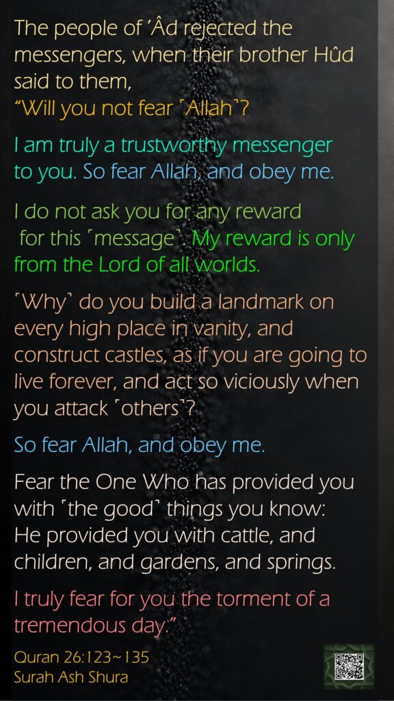 The people of ’Âd rejected the messengers, when their brother Hûd said to them, “Will you not fear ˹Allah˺?I am truly a trustworthy messenger to you. So fear Allah, and obey me.I do not ask you for any reward for this ˹message˺. My reward is only from the Lord of all worlds.˹Why˺ do you build a landmark on every high place in vanity, and construct castles, as if you are going to live forever, and act so viciously when you attack ˹others˺?So fear Allah, and obey me.Fear the One Who has provided you with ˹the good˺ things you know:He provided you with cattle, and children, and gardens, and springs.I truly fear for you the torment of a tremendous day.”Quran 26:123~135Surah Ash Shura