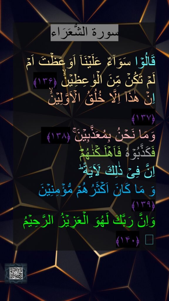 سورة الشُّعَرَاء

قَالُوۡا سَوَآءٌ عَلَيۡنَاۤ اَوَعَظۡتَ اَمۡ لَمۡ تَكُنۡ مِّنَ الۡوٰعِظِيۡنَۙ‏ ﴿۱۳۶﴾ 
اِنۡ هٰذَاۤ اِلَّا خُلُقُ الۡاَوَّلِيۡنَۙ‏ ﴿۱۳۷﴾  
وَمَا نَحۡنُ بِمُعَذَّبِيۡنَ‌ۚ‏ ﴿۱۳۸﴾  فَكَذَّبُوۡهُ فَاَهۡلَـكۡنٰهُمۡ‌ؕ 
اِنَّ فِىۡ ذٰلِكَ لَاَيَةً‌ ؕ 
وَ مَا كَانَ اَكۡثَرُهُمۡ مُّؤۡمِنِيۡنَ‏ ﴿۱۳۹﴾  
وَاِنَّ رَبَّكَ لَهُوَ الۡعَزِيۡزُ الرَّحِيۡمُ‏ ﴿۱۴۰﴾
