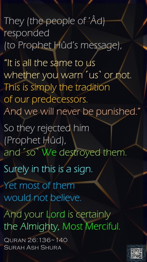 They (the people of ’Âd) responded (to Prophet Hûd’s message), “It is all the same to us whether you warn ˹us˺ or not. This is simply the tradition of our predecessors. And we will never be punished.”So they rejected him (Prophet Hûd), and ˹so˺ We destroyed them.Surely in this is a sign. Yet most of them would not believe.And your Lord is certainly the Almighty, Most Merciful.Quran 26:136~140Surah Ash Shura