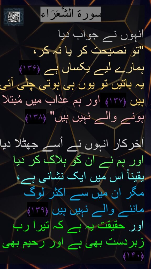 انہوں نے جواب دیا 
"تو نصیحت کر یا نہ کر، 
ہمارے لیے یکساں ہے ﴿۱۳۶﴾  
یہ باتیں تو یوں ہی ہوتی چلی آئی ہیں ﴿۱۳۷﴾  اور ہم عذاب میں مُبتلا ہونے والے نہیں ہیں" ﴿۱۳۸﴾ 

آخرکار انہوں نے اُسے جھٹلا دیا اور ہم نے ان کو ہلاک کر دیا یقیناً اس میں ایک نشانی ہے، مگر ان میں سے اکثر لوگ ماننے والے نہیں ہیں ﴿۱۳۹﴾  
اور حقیقت یہ ہے کہ تیرا رب زبردست بھی ہے اور رحیم بھی ﴿۱۴۰﴾ 
