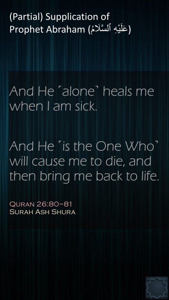 And He ˹alone˺ heals me when I am sick.And He ˹is the One Who˺ will cause me to die, and then bring me back to life.Quran 26:80~81Surah Ash Shura