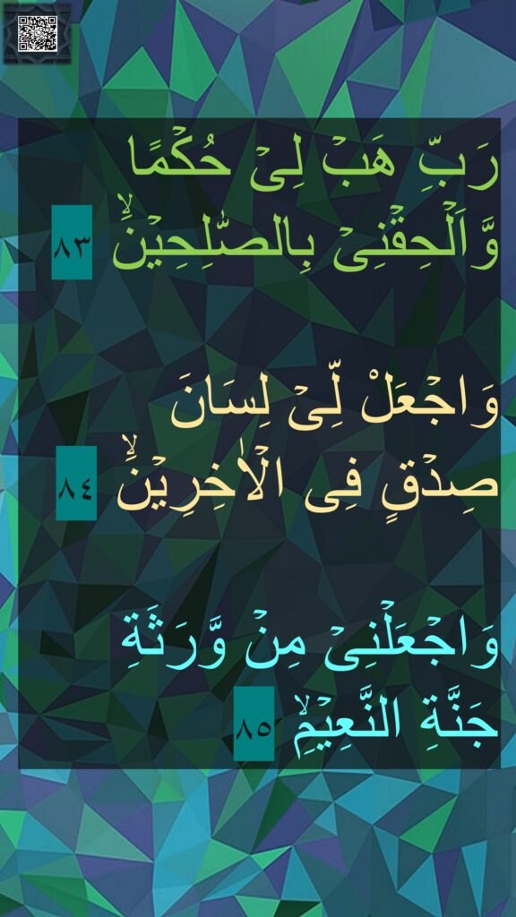 رَبِّ هَبۡ لِىۡ حُكۡمًا وَّاَلۡحِقۡنِىۡ بِالصّٰلِحِيۡنَۙ‏ ٨٣

وَاجۡعَلْ لِّىۡ لِسَانَ 
صِدۡقٍ فِى الۡاٰخِرِيۡنَۙ‏ ٨٤

وَاجۡعَلۡنِىۡ مِنۡ وَّرَثَةِ 
جَنَّةِ النَّعِيۡمِۙ‏ ٨٥

