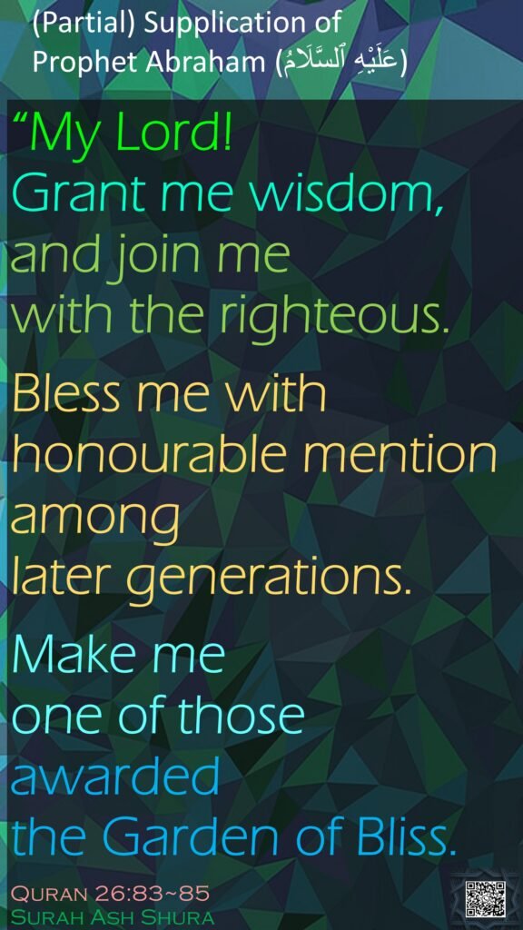 (Partial) Supplication of Prophet Abraham (عَلَيْهِ ٱلسَّلَامُ)

“My Lord! Grant me wisdom, and join me with the righteous.Bless me with honourable mention among later generations.Make me one of those awarded the Garden of Bliss.Quran 26:83~85Surah Ash Shura
