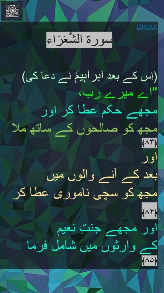سورة الشُّعَرَاء

(اِس کے بعد ابراہیمؑ نے دعا کی) 
"اے میرے رب، 
مجھے حکم عطا کر اور 
مجھ کو صالحوں کے ساتھ ملا ﴿۸۳﴾  
اور 
بعد کے آنے والوں میں 
مجھ کو سچی ناموری عطا کر ﴿۸۴﴾  
اور مجھے جنتِ نعیم 
کے وارثوں میں شامل فرما 
﴿۸۵﴾ 