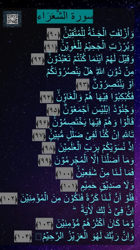 سورة الشُّعَرَاء
وَاُزۡلِفَتِ الۡجَـنَّةُ لِلۡمُتَّقِيۡنَۙ ﴿۹۰﴾
وَبُرِّزَتِ الۡجَحِيۡمُ لِلۡغٰوِيۡنَۙ ﴿۹۱﴾
وَقِيۡلَ لَهُمۡ اَيۡنَمَا كُنۡتُمۡ تَعۡبُدُوۡنَۙ ﴿۹۲﴾
مِنۡ دُوۡنِ اللّٰهِؕ هَلۡ يَنۡصُرُوۡنَكُمۡ
اَوۡ يَنۡتَصِرُوۡنَؕ ﴿۹۳﴾
فَكُبۡكِبُوۡا فِيۡهَا هُمۡ وَالۡغَاوٗنَۙ ﴿۹۴﴾
وَجُنُوۡدُ اِبۡلِيۡسَ اَجۡمَعُوۡنَؕ ﴿۹۵﴾
قَالُوۡا وَهُمۡ فِيۡهَا يَخۡتَصِمُوۡنَۙ ﴿۹۶﴾
تَاللّٰهِ اِنۡ كُنَّا لَفِىۡ ضَلٰلٍ مُّبِيۡنٍۙ ﴿۹۷﴾
اِذۡ نُسَوِّيۡكُمۡ بِرَبِّ الۡعٰلَمِيۡنَ ﴿۹۸﴾
وَمَاۤ اَضَلَّنَاۤ اِلَّا الۡمُجۡرِمُوۡنَ ﴿۹۹﴾
فَمَا لَـنَا مِنۡ شٰفِعِيۡنَۙ ﴿۱۰۰﴾
وَلَا صَدِيۡقٍ حَمِيۡمٍ ﴿۱۰۱﴾
فَلَوۡ اَنَّ لَـنَا كَرَّةً فَنَكُوۡنَ مِنَ الۡمُؤۡمِنِيۡنَ ﴿۱۰۲﴾ اِنَّ فِىۡ ذٰ لِكَ لَاٰيَةً ؕ
وَّمَا كَانَ اَكۡثَرُهُمۡ مُّؤۡمِنِيۡنَ ﴿۱۰۳﴾
وَاِنَّ رَبَّكَ لَهُوَ الۡعَزِيۡزُ الرَّحِيۡمُ ﴿۱۰۴﴾