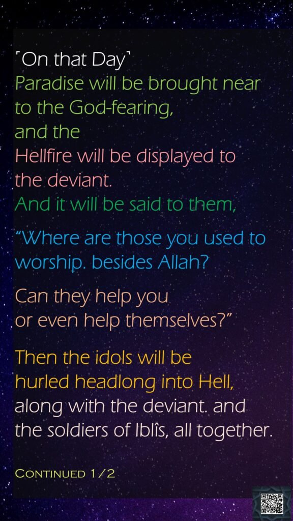 ˹On that Day˺ Paradise will be brought near to the God-fearing, and the Hellfire will be displayed to the deviant.And it will be said to them, “Where are those you used to worship. besides Allah? Can they help you or even help themselves?”Then the idols will be hurled headlong into Hell, along with the deviant. and the soldiers of Iblîs, all together.Continued 1/2