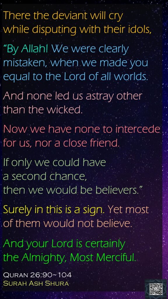 There the deviant will cry while disputing with their idols,“By Allah! We were clearly mistaken, when we made you equal to the Lord of all worlds.And none led us astray other than the wicked.Now we have none to intercede for us, nor a close friend.If only we could have a second chance, then we would be believers.”Surely in this is a sign. Yet mostof them would not believe. And your Lord is certainly the Almighty, Most Merciful.Quran 26:90~104Surah Ash Shura