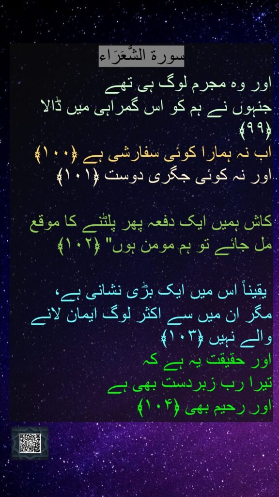 اور وہ مجرم لوگ ہی تھے
جنہوں نے ہم کو اس گمراہی میں ڈالا ﴿۹۹﴾
اب نہ ہمارا کوئی سفارشی ہے ﴿۱۰۰﴾ اور نہ کوئی جگری دوست ﴿۱۰۱﴾
کاش ہمیں ایک دفعہ پھر پلٹنے کا موقع مل جائے تو ہم مومن ہوں