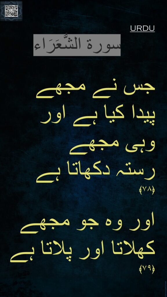 جس نے مجھے 
پیدا کیا ہے اور 
وہی مجھے 
رستہ دکھاتا ہے 
﴿۷۸﴾ 
 
اور وہ جو مجھے 
کھلاتا اور پلاتا ہے ﴿۷۹﴾ 
