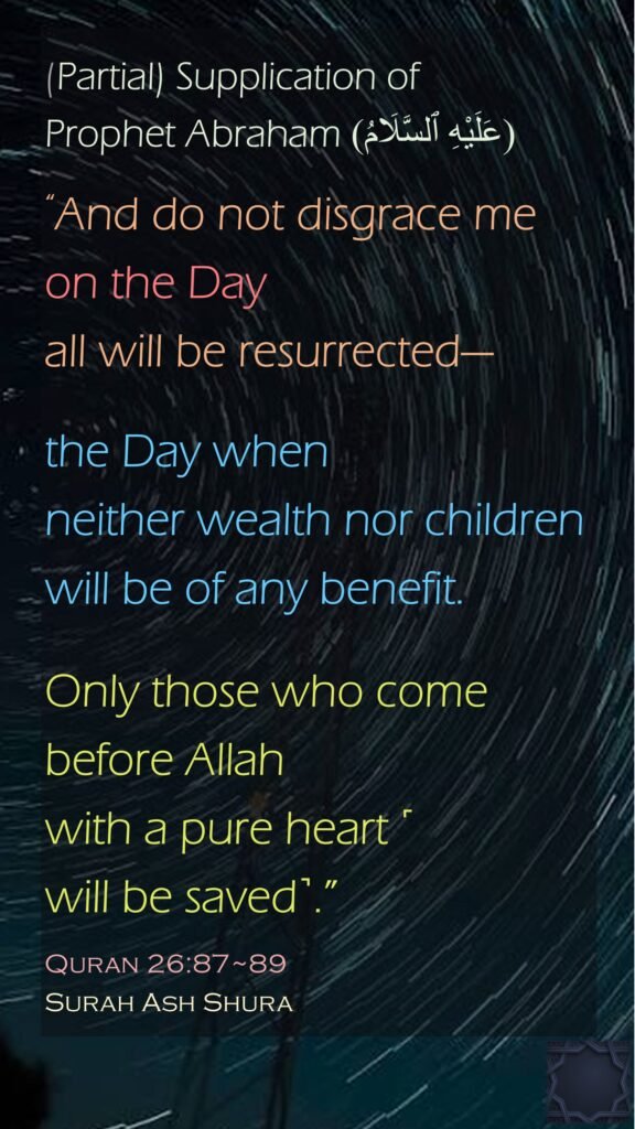 (Partial) Supplication of Prophet Abraham (عَلَيْهِ ٱلسَّلَامُ)“And do not disgrace me on the Day all will be resurrected—the Day when neither wealth nor children will be of any benefit.Only those who come before Allah with a pure heart ˹will be saved˺.”Quran 26:87~89Surah Ash Shura