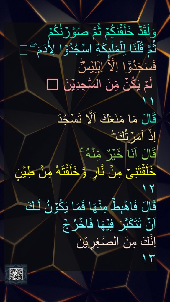 وَلَقَدۡ خَلَقۡنٰكُمۡ ثُمَّ صَوَّرۡنٰكُمۡ 
ثُمَّ قُلۡنَا لِلۡمَلٰۤٮِٕكَةِ اسۡجُدُوۡا لِاٰدَمَ​ ۖ  
فَسَجَدُوۡۤا اِلَّاۤ اِبۡلِيۡسَؕ
 لَمۡ يَكُنۡ مِّنَ السّٰجِدِيۡنَ‏ ﻿﻿ 
١١
قَالَ مَا مَنَعَكَ اَلَّا تَسۡجُدَ 
اِذۡ اَمَرۡتُكَ​ ؕ 
قَالَ اَنَا خَيۡرٌ مِّنۡهُ​ ۚ 
خَلَقۡتَنِىۡ مِنۡ نَّارٍ وَّخَلَقۡتَهٗ مِنۡ طِيۡنٍ‏ 
١٢
قَالَ فَاهۡبِطۡ مِنۡهَا فَمَا يَكُوۡنُ لَـكَ 
اَنۡ تَتَكَبَّرَ فِيۡهَا فَاخۡرُجۡ 
اِنَّكَ مِنَ الصّٰغِرِيۡنَ‏ 
١٣‏ 

