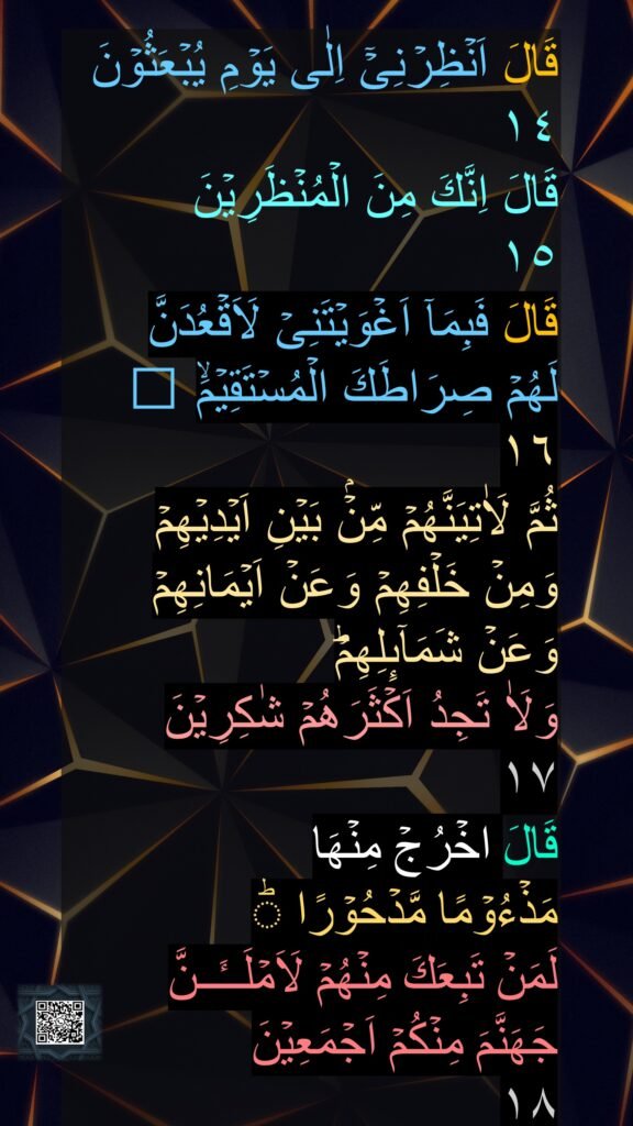 قَالَ اَنۡظِرۡنِىۡۤ اِلٰى يَوۡمِ يُبۡعَثُوۡنَ‏
١٤
قَالَ اِنَّكَ مِنَ الۡمُنۡظَرِيۡنَ‏ 
١٥
قَالَ فَبِمَاۤ اَغۡوَيۡتَنِىۡ لَاَقۡعُدَنَّ 
لَهُمۡ صِرَاطَكَ الۡمُسۡتَقِيۡمَۙ‏ ﻿﻿ 
١٦
ثُمَّ لَاٰتِيَنَّهُمۡ مِّنۡۢ بَيۡنِ اَيۡدِيۡهِمۡ 
وَمِنۡ خَلۡفِهِمۡ وَعَنۡ اَيۡمَانِهِمۡ 
وَعَنۡ شَمَآٮِٕلِهِمۡ​ؕ 
وَلَاٰ تَجِدُ اَكۡثَرَهُمۡ شٰكِرِيۡنَ‏ 
١٧
قَالَ اخۡرُجۡ مِنۡهَا
مَذۡءُوۡمًا مَّدۡحُوۡرًا ​ؕ 
لَمَنۡ تَبِعَكَ مِنۡهُمۡ لَاَمۡلَــٴَــنَّ 
جَهَنَّمَ مِنۡكُمۡ اَجۡمَعِيۡنَ‏ 
١٨