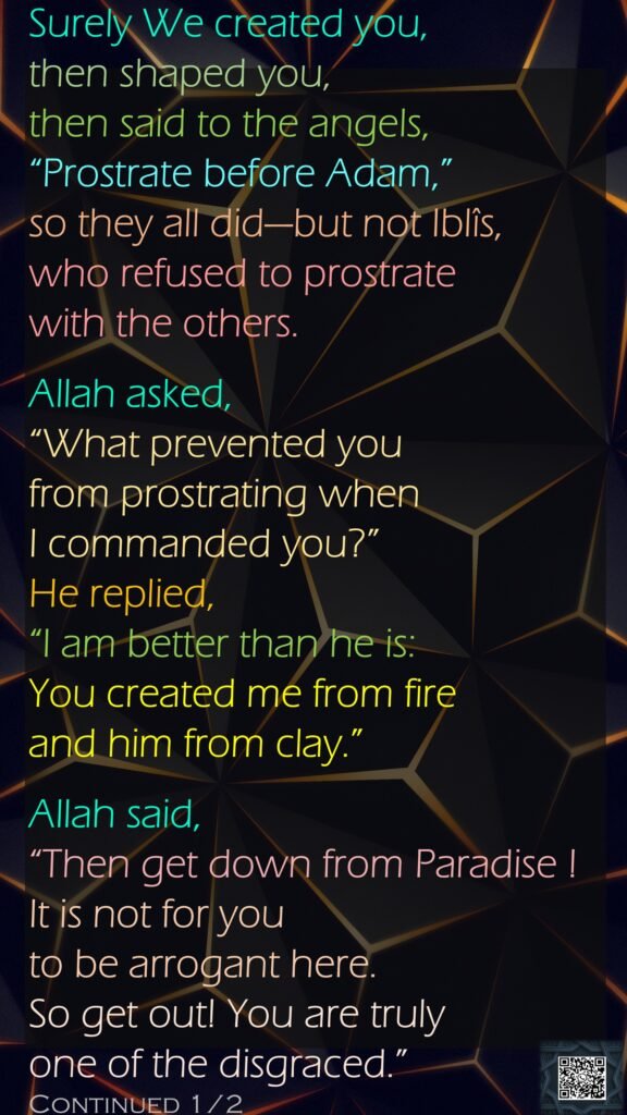 Surely We created you, then shaped you, then said to the angels, “Prostrate before Adam,” so they all did—but not Iblîs, who refused to prostrate with the others.Allah asked, “What prevented you from prostrating when I commanded you?” He replied, “I am better than he is: You created me from fire and him from clay.”Allah said, “Then get down from Paradise ! It is not for you to be arrogant here. So get out! You are truly one of the disgraced.”Continued 1/2