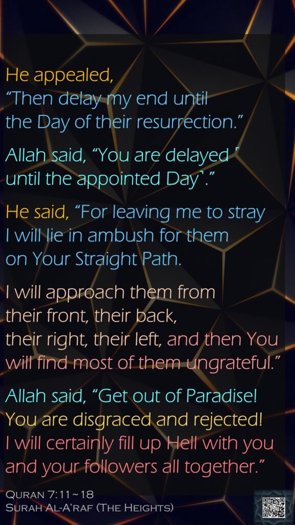 He appealed, “Then delay my end until the Day of their resurrection.”Allah said, “You are delayed ˹until the appointed Day˺.”He said, “For leaving me to stray I will lie in ambush for them on Your Straight Path.I will approach them from their front, their back, their right, their left, and then You will find most of them ungrateful.”Allah said, “Get out of Paradise! You are disgraced and rejected! I will certainly fill up Hell with you and your followers all together.”Quran 7:11~18Surah Al-A’raf (The Heights)