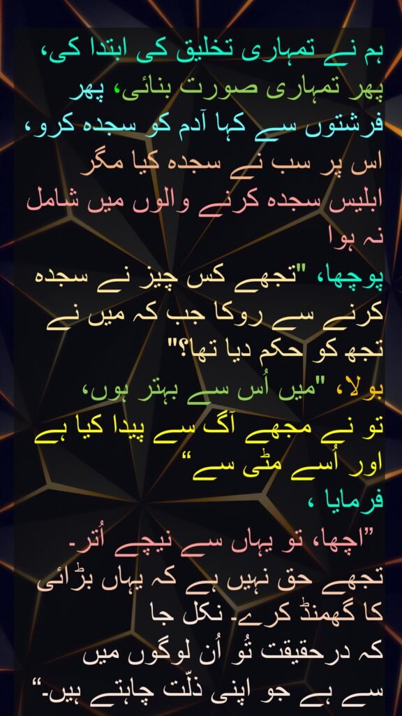ہم نے تمہاری تخلیق کی ابتدا کی، پھر تمہاری صورت بنائی، پھر فرشتوں سے کہا آدم کو سجدہ کرو، اس پر سب نے سجدہ کیا مگر ابلیس سجدہ کرنے والوں میں شامل نہ ہوا
پوچھا، "تجھے کس چیز نے سجدہ کرنے سے روکا جب کہ میں نے تجھ کو حکم دیا تھا؟" 
بولا، "میں اُس سے بہتر ہوں، 
تو نے مجھے آگ سے پیدا کیا ہے اور اُسے مٹی سے“
فرمایا ،
 ”اچھا، تو یہاں سے نیچے اُتر۔ تجھے حق نہیں ہے کہ یہاں بڑائی کا گھمنڈ کرے۔ نکل جا 
کہ درحقیقت تُو اُن لوگوں میں 
سے ہے جو اپنی ذلّت چاہتے ہیں۔“