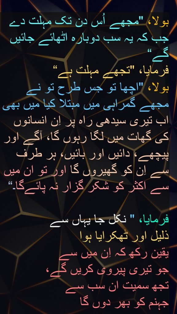 بولا، "مجھے اُس دن تک مہلت دے جب کہ یہ سب دوبارہ اٹھائے جائیں گے“
فرمایا، "تجھے مہلت ہے“
بولا، "اچھا تو جس طرح تو نے مجھے گمراہی میں مبتلا کیا میں بھی اب تیری سیدھی راہ پر اِن انسانوں کی گھات میں لگا رہوں گا، آگے اور پیچھے، دائیں اور بائیں، ہر طرف سے اِن کو گھیروں گا اور تو ان میں سے اکثر کو شکر گزار نہ پائےگا۔“

فرمایا، " نکل جا یہاں سے 
ذلیل اور ٹھکرایا ہوا 
یقین رکھ کہ اِن میں سے 
جو تیری پیروی کریں گے، 
تجھ سمیت ان سب سے 
جہنم کو بھر دوں گا 
