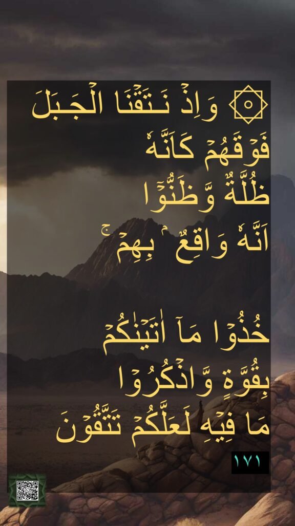۞ وَاِذۡ نَـتَقۡنَا الۡجَـبَلَ فَوۡقَهُمۡ كَاَنَّهٗ 
ظُلَّةٌ وَّظَنُّوۡۤا 
اَنَّهٗ وَاقِعٌ ۢ بِهِمۡ​ ۚ 

خُذُوۡا مَاۤ اٰتَيۡنٰكُمۡ 
بِقُوَّةٍ وَّاذۡكُرُوۡا 
مَا فِيۡهِ لَعَلَّكُمۡ تَتَّقُوۡنَ
‏ ١٧١

