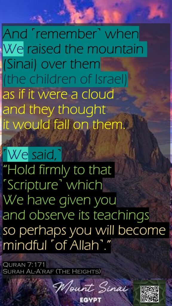 And ˹remember˺ when We raised the mountain (Sinai) over them (the children of Israel) as if it were a cloud and they thought it would fall on them. ˹We said,˺ “Hold firmly to that ˹Scripture˺ which We have given you and observe its teachings so perhaps you will become mindful ˹of Allah˺.”Quran 7:171Surah Al-A’raf (The Heights)