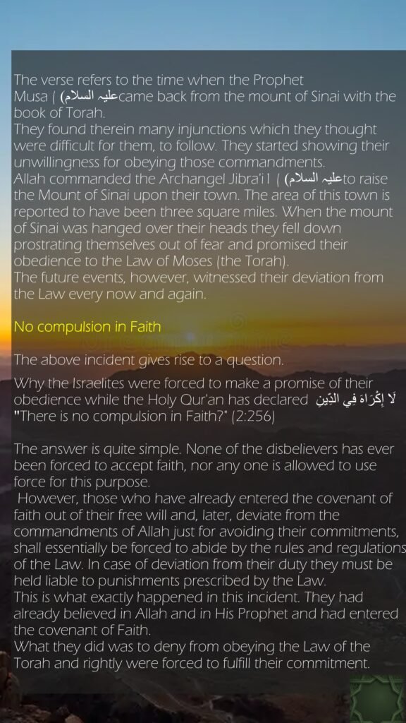 The verse refers to the time when the Prophet Musa (علیہ السلام) came back from the mount of Sinai with the book of Torah. They found therein many injunctions which they thought were difficult for them, to follow. They started showing their unwillingness for obeying those commandments. Allah commanded the Archangel Jibra'i1 (علیہ السلام) to raise the Mount of Sinai upon their town. The area of this town is reported to have been three square miles. When the mount of Sinai was hanged over their heads they fell down prostrating themselves out of fear and promised their obedience to the Law of Moses (the Torah). The future events, however, witnessed their deviation from the Law every now and again.No compulsion in FaithThe above incident gives rise to a question. Why the Israelites were forced to make a promise of their obedience while the Holy Qur'an has declared لَا إِكْرَ‌اهَ فِي الدِّينِ "There is no compulsion in Faith?" (2:256) The answer is quite simple. None of the disbelievers has ever been forced to accept faith, nor any one is allowed to use force for this purpose. However, those who have already entered the covenant of faith out of their free will and, later, deviate from the commandments of Allah just for avoiding their commitments, shall essentially be forced to abide by the rules and regulations of the Law. In case of deviation from their duty they must be held liable to punishments prescribed by the Law. This is what exactly happened in this incident. They had already believed in Allah and in His Prophet and had entered the covenant of Faith. What they did was to deny from obeying the Law of the Torah and rightly were forced to fulfill their commitment.
