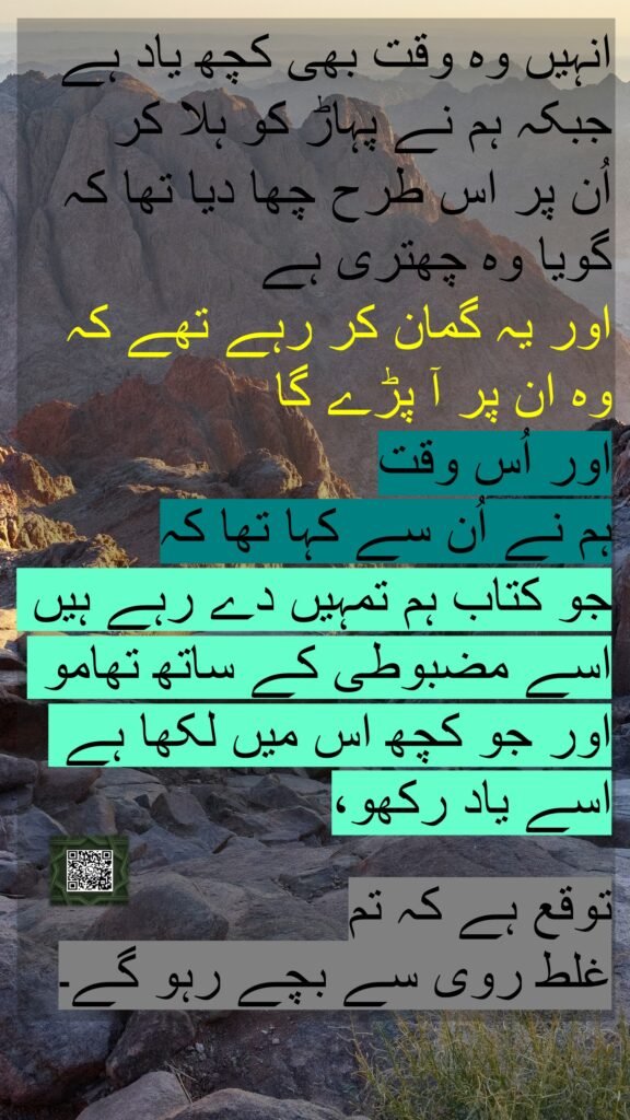 انہیں وہ وقت بھی کچھ یاد ہے جبکہ ہم نے پہاڑ کو ہلا کر 
اُن پر اس طرح چھا دیا تھا کہ گویا وہ چھتری ہے
اور یہ گمان کر رہے تھے کہ 
وہ ان پر آ پڑے گا 
اور اُس وقت 
ہم نے اُن سے کہا تھا کہ 
جو کتاب ہم تمہیں دے رہے ہیں اسے مضبوطی کے ساتھ تھامو اور جو کچھ اس میں لکھا ہے اسے یاد رکھو،

توقع ہے کہ تم 
غلط روی سے بچے رہو گے۔