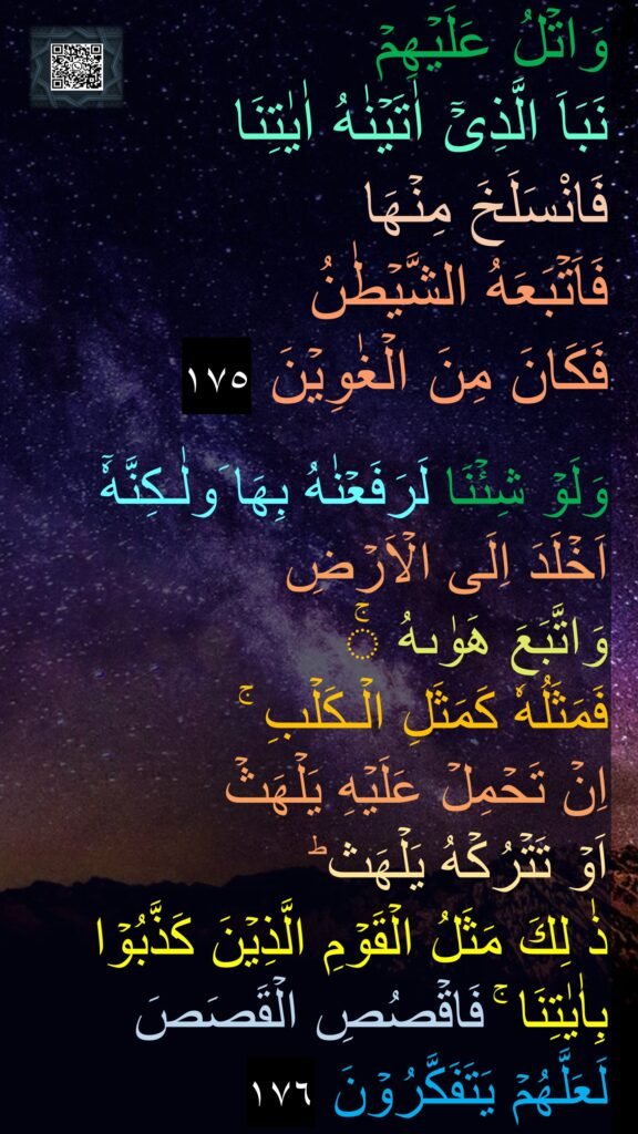 وَاتۡلُ عَلَيۡهِمۡ 
نَبَاَ الَّذِىۡۤ اٰتَيۡنٰهُ اٰيٰتِنَا 
فَانْسَلَخَ مِنۡهَا 
فَاَتۡبَعَهُ الشَّيۡطٰنُ 
فَكَانَ مِنَ الۡغٰوِيۡنَ‏ ١٧٥

وَلَوۡ شِئۡنَا لَرَفَعۡنٰهُ بِهَا َولٰـكِنَّهٗۤ 
اَخۡلَدَ اِلَى الۡاَرۡضِ 
وَاتَّبَعَ هَوٰٮهُ​ ۚ 
فَمَثَلُهٗ كَمَثَلِ الۡـكَلۡبِ​ ۚ 
اِنۡ تَحۡمِلۡ عَلَيۡهِ يَلۡهَثۡ 
اَوۡ تَتۡرُكۡهُ يَلۡهَث ​ؕ 
ذٰ لِكَ مَثَلُ الۡقَوۡمِ الَّذِيۡنَ كَذَّبُوۡا بِاٰيٰتِنَا​ ۚ فَاقۡصُصِ الۡقَصَصَ 
لَعَلَّهُمۡ يَتَفَكَّرُوۡنَ‏ ١٧٦
