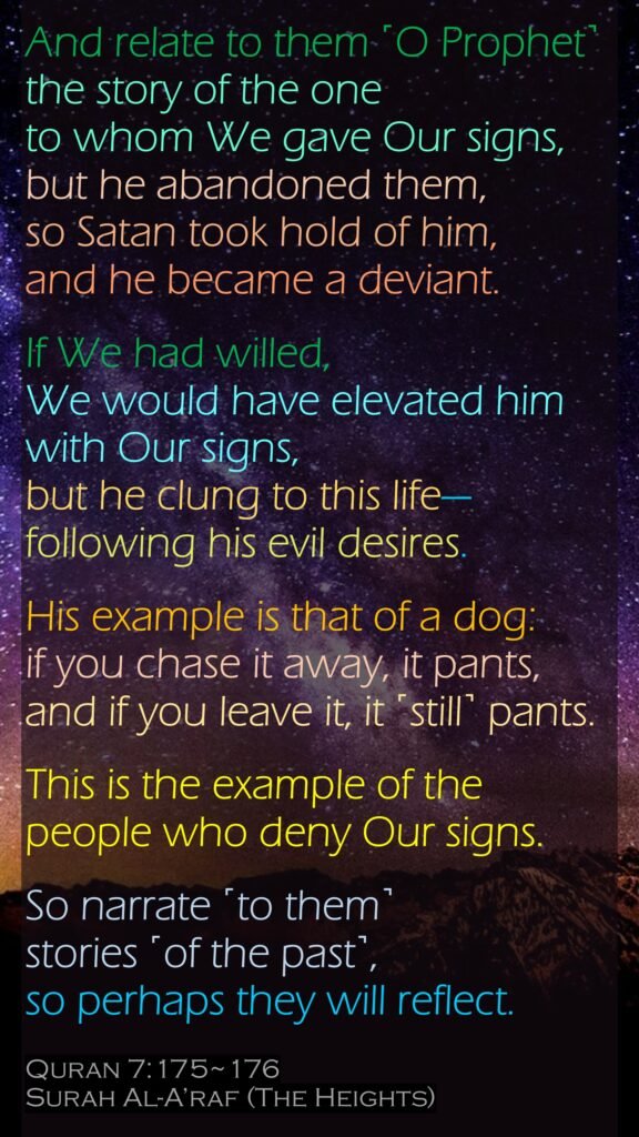 And relate to them ˹O Prophet˺ the story of the one to whom We gave Our signs, but he abandoned them, so Satan took hold of him, and he became a deviant.If We had willed, We would have elevated him with Our signs, but he clung to this life—following his evil desires. His example is that of a dog: if you chase it away, it pants, and if you leave it, it ˹still˺ pants.This is the example of the people who deny Our signs. So narrate ˹to them˺ stories ˹of the past˺, so perhaps they will reflect.Quran 7:175~176Surah Al-A’raf (The Heights)