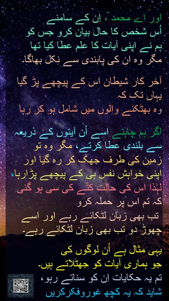 اور اے محمد ؐ، اِن کے سامنے 
اُس شخص کا حال بیان کرو جس کو 
ہم نے اپنی آیات کا علم عطا کیا تھا 
مگر وہ ان کی پابندی سے نِکل بھاگا۔ 

آخر کار شیطان اس کے پیچھے پڑ گیا یہاں تک کہ 
وہ بھٹکنے والوں میں شامل ہو کر رہا

اگر ہم چاہتے اسے اُن آیتوں کے ذریعہ سے بلندی عطا کرتے، مگر وہ تو 
زمین کی طرف جھک کر رہ گیا اور اپنی خواہش نفس ہی کے پیچھے پڑارہا، 
لہٰذا اس کی حالت کتّے کی سی ہو گئی کہ تم اس پر حملہ کرو
 تب بھی زبان لٹکائے رہے اور اسے چھوڑ دو تب بھی زبان لٹکائے رہے۔ 

یہی مثال ہے اُن لوگوں کی 
جو ہماری آیات کو جھٹلاتے ہیں۔ 
تم یہ حکایات اِن کو سناتے رہو، 
شاید کہ یہ کچھ غوروفکرکریں
