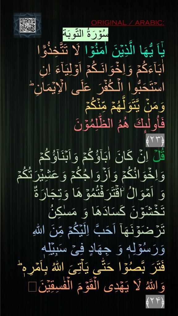 سُوۡرَةُ التّوبَة
يٰۤاَ يُّهَا الَّذِيۡنَ اٰمَنُوۡا لَا تَتَّخِذُوۡۤا اٰبَآءَكُمۡ وَاِخۡوَانَـكُمۡ اَوۡلِيَآءَ اِنِ اسۡتَحَبُّوا الۡـكُفۡرَ عَلَى الۡاِيۡمَانِ‌ ؕ وَمَنۡ يَّتَوَلَّهُمۡ مِّنۡكُمۡ 
فَاُولٰۤٮِٕكَ هُمُ الظّٰلِمُوۡنَ‏ 
﴿۲۳﴾  
قُلۡ اِنۡ كَانَ اٰبَآؤُكُمۡ وَاَبۡنَآؤُكُمۡ وَاِخۡوَانُكُمۡ وَاَزۡوَاجُكُمۡ وَعَشِيۡرَتُكُمۡ وَ اَمۡوَالُ ۨاقۡتَرَفۡتُمُوۡهَا وَتِجَارَةٌ تَخۡشَوۡنَ كَسَادَهَا وَ مَسٰكِنُ تَرۡضَوۡنَهَاۤ اَحَبَّ اِلَيۡكُمۡ مِّنَ اللّٰهِ وَرَسُوۡلِهٖ وَ جِهَادٍ فِىۡ سَبِيۡلِهٖ 
فَتَرَ بَّصُوۡا حَتّٰى يَاۡتِىَ اللّٰهُ بِاَمۡرِهٖ‌ ؕ وَاللّٰهُ لَا يَهۡدِى الۡقَوۡمَ الۡفٰسِقِيۡنَ‏ ﴿۲۴﴾ 
