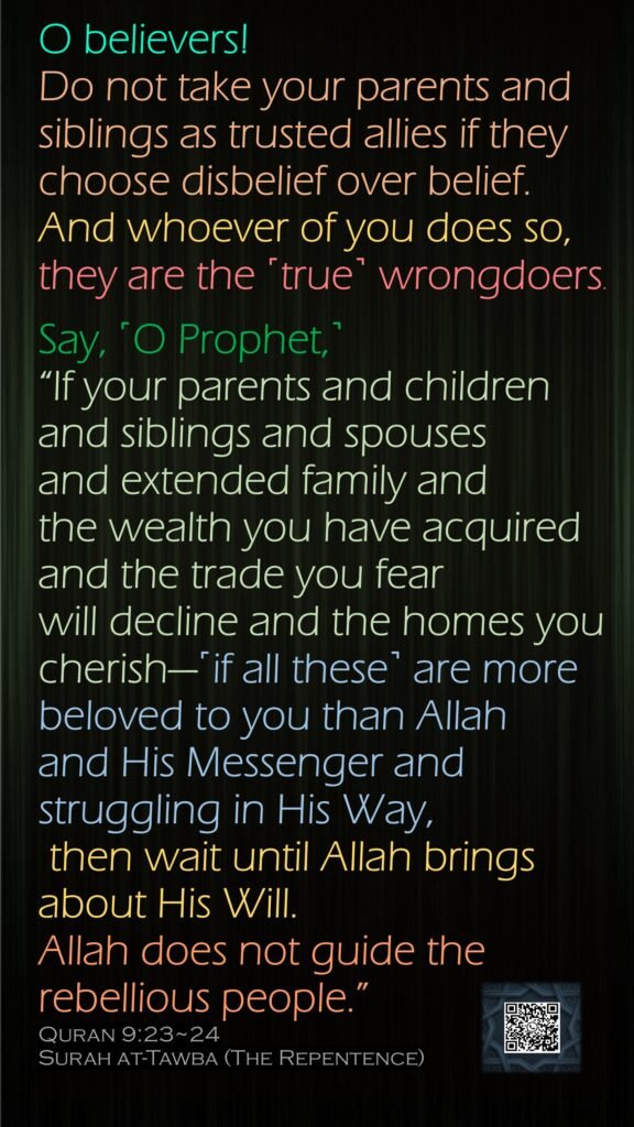 O believers! Do not take your parents and siblings as trusted allies if they choose disbelief over belief. And whoever of you does so, they are the ˹true˺ wrongdoers.Say, ˹O Prophet,˺ “If your parents and children and siblings and spouses and extended family and the wealth you have acquired and the trade you fear will decline and the homes you cherish—˹if all these˺ are more beloved to you than Allah and His Messenger and struggling in His Way, then wait until Allah brings about His Will. Allah does not guide the rebellious people.”Quran 9:23~24Surah at-Tawba (The Repentence)
