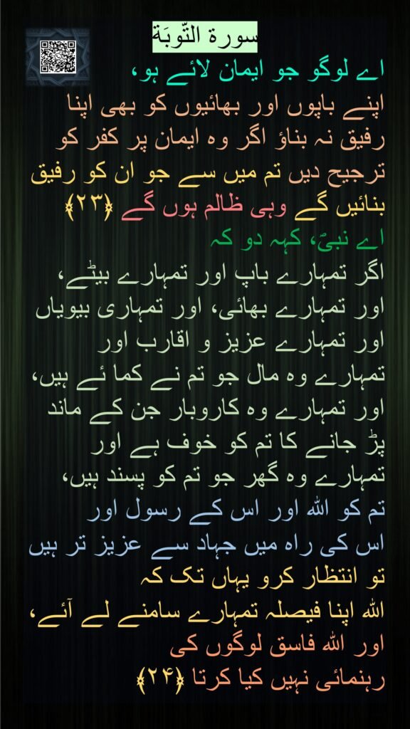 سورة التّوبَة
اے لوگو جو ایمان لائے ہو، 
اپنے باپوں اور بھائیوں کو بھی اپنا رفیق نہ بناؤ اگر وہ ایمان پر کفر کو ترجیح دیں تم میں سے جو ان کو رفیق بنائیں گے وہی ظالم ہوں گے ﴿۲۳﴾  
اے نبیؐ، کہہ دو کہ 
اگر تمہارے باپ اور تمہارے بیٹے، اور تمہارے بھائی، اور تمہاری بیویاں اور تمہارے عزیز و اقارب اور تمہارے وہ مال جو تم نے کما ئے ہیں، اور تمہارے وہ کاروبار جن کے ماند پڑ جانے کا تم کو خوف ہے اور تمہارے وہ گھر جو تم کو پسند ہیں، 
تم کو اللہ اور اس کے رسول اور 
اس کی راہ میں جہاد سے عزیز تر ہیں تو انتظار کرو یہاں تک کہ
اللہ اپنا فیصلہ تمہارے سامنے لے آئے، اور اللہ فاسق لوگوں کی 
رہنمائی نہیں کیا کرتا ﴿۲۴﴾