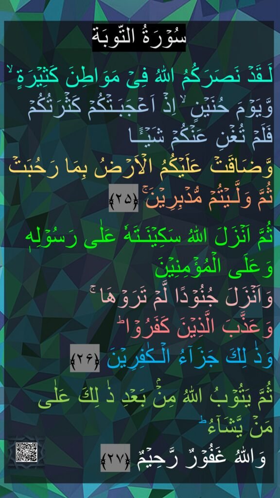 سُوۡرَةُ التّوبَة

لَـقَدۡ نَصَرَكُمُ اللّٰهُ فِىۡ مَوَاطِنَ كَثِيۡرَةٍ‌ ۙ وَّيَوۡمَ حُنَيۡنٍ‌ ۙ اِذۡ اَعۡجَبَـتۡكُمۡ كَثۡرَتُكُمۡ فَلَمۡ تُغۡنِ عَنۡكُمۡ شَيۡـًٔـا 
وَّضَاقَتۡ عَلَيۡكُمُ الۡاَرۡضُ بِمَا رَحُبَتۡ ثُمَّ وَلَّـيۡتُمۡ مُّدۡبِرِيۡنَ‌ۚ‏ ﴿۲۵﴾  

ثُمَّ اَنۡزَلَ اللّٰهُ سَكِيۡنَـتَهٗ عَلٰى رَسُوۡلِهٖ وَعَلَى الۡمُؤۡمِنِيۡنَ 
وَاَنۡزَلَ جُنُوۡدًا لَّمۡ تَرَوۡهَا‌ ۚ 
وَعَذَّبَ الَّذِيۡنَ كَفَرُوۡا‌ ؕ 
وَذٰ لِكَ جَزَآءُ الۡـكٰفِرِيۡنَ‏ ﴿۲۶﴾  

ثُمَّ يَتُوۡبُ اللّٰهُ مِنۡۢ بَعۡدِ ذٰ لِكَ عَلٰى 
مَنۡ يَّشَآءُ ‌ؕ
 وَاللّٰهُ غَفُوۡرٌ رَّحِيۡمٌ‏ ﴿۲۷﴾ 